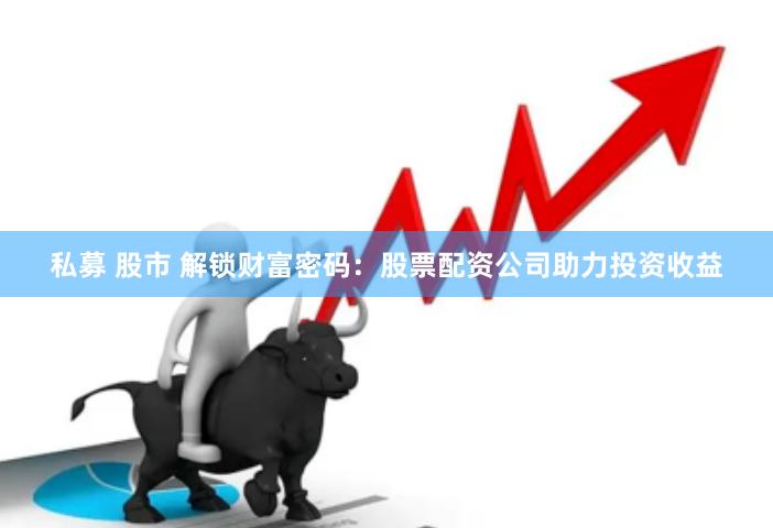私募 股市 解锁财富密码：股票配资公司助力投资收益