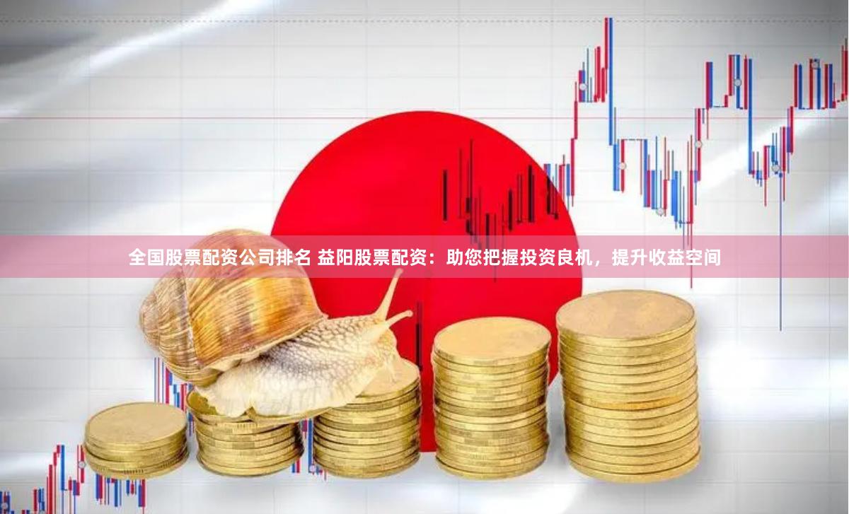 全国股票配资公司排名 益阳股票配资：助您把握投资良机，提升收益空间