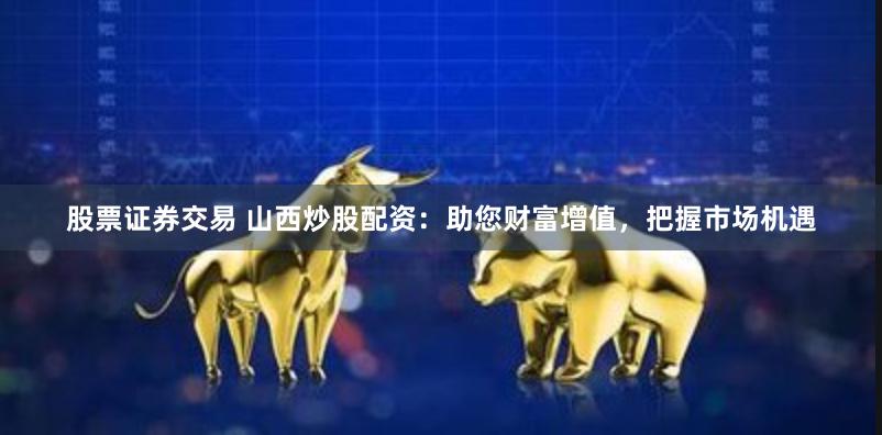股票证券交易 山西炒股配资：助您财富增值，把握市场机遇
