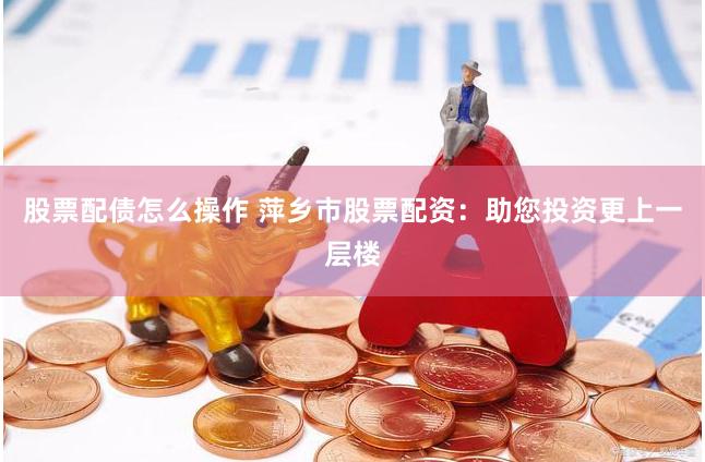 股票配债怎么操作 萍乡市股票配资：助您投资更上一层楼