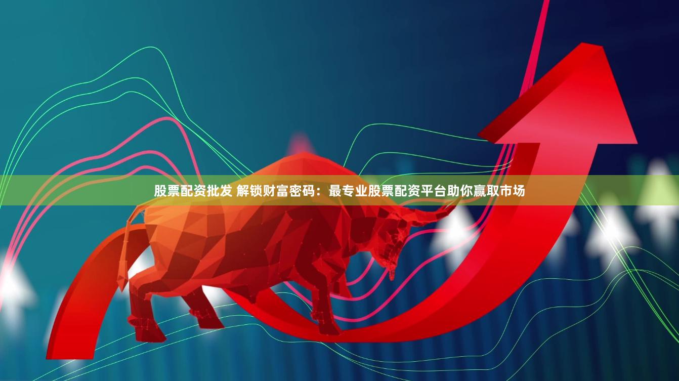 股票配资批发 解锁财富密码：最专业股票配资平台助你赢取市场