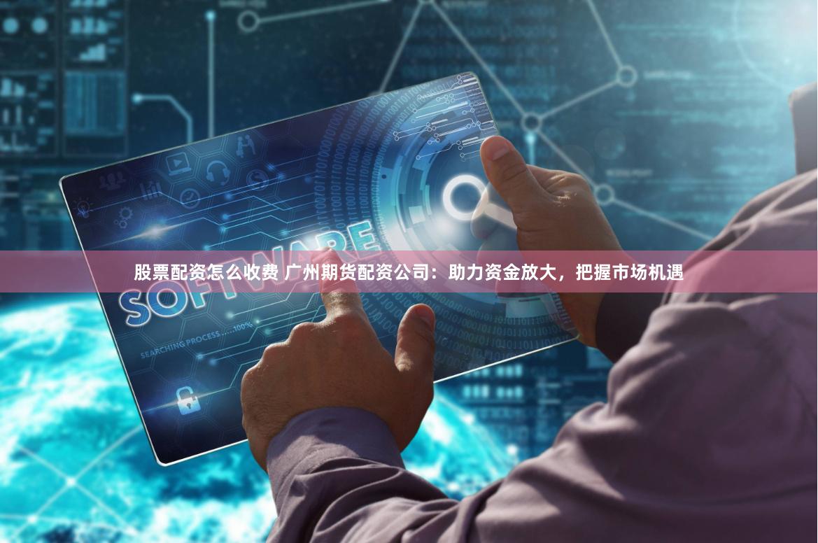 股票配资怎么收费 广州期货配资公司：助力资金放大，把握市场机遇