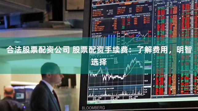 合法股票配资公司 股票配资手续费：了解费用，明智选择