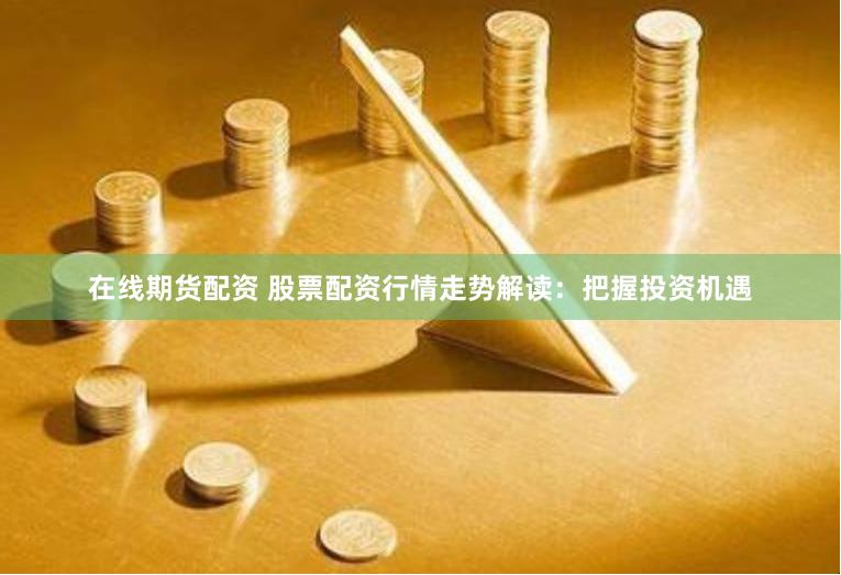 在线期货配资 股票配资行情走势解读：把握投资机遇