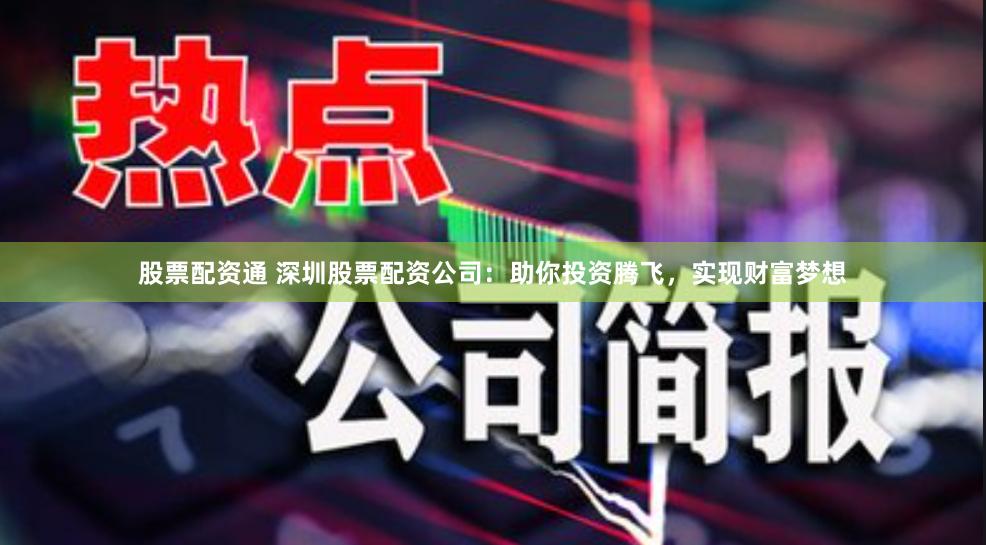 股票配资通 深圳股票配资公司:助你投资腾飞,实现财富梦想