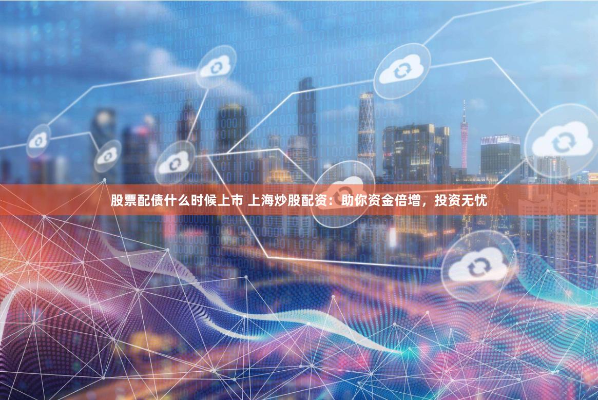 股票配债什么时候上市 上海炒股配资:助你资金倍增,投资无忧