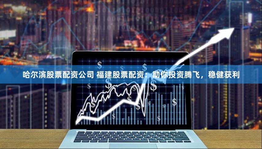 哈尔滨股票配资公司 福建股票配资：助你投资腾飞，稳健获利