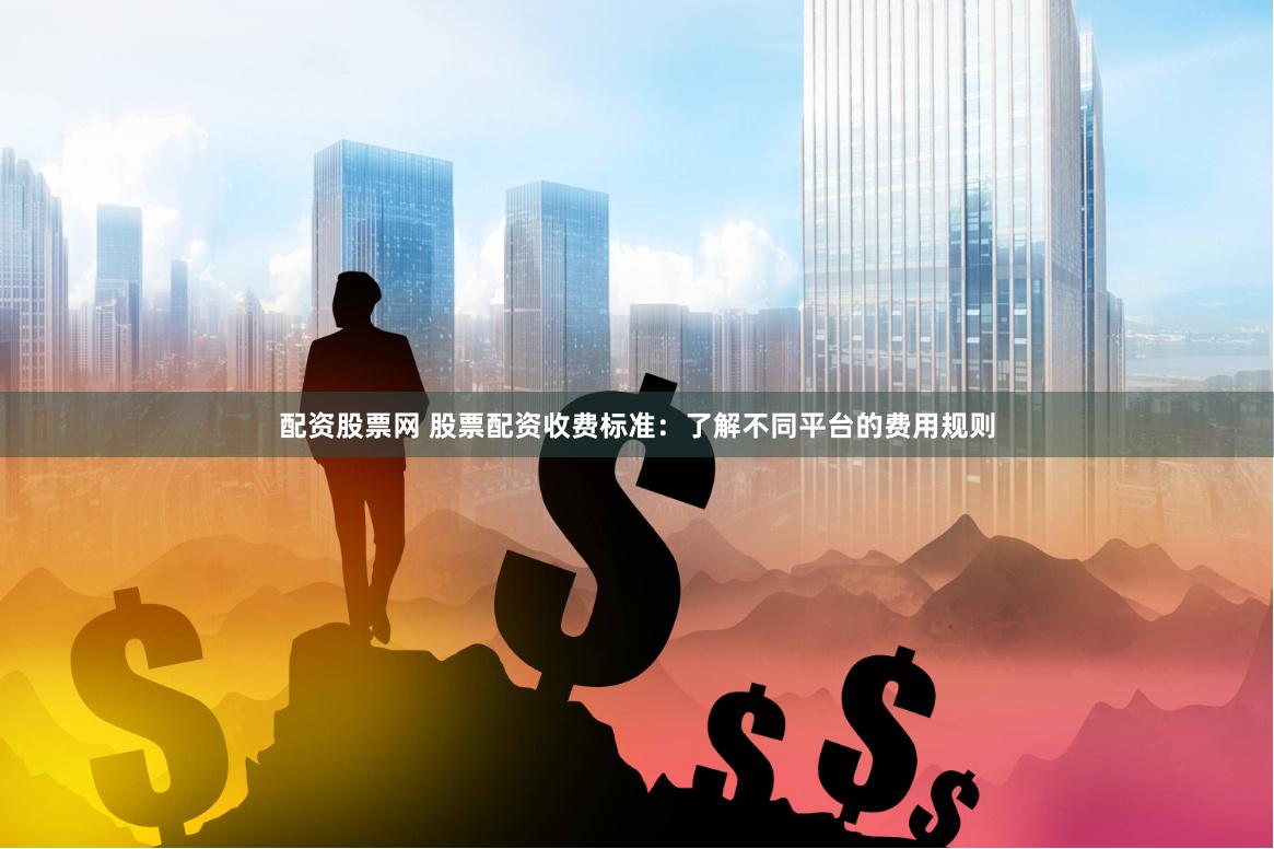 配资股票网 股票配资收费标准：了解不同平台的费用规则