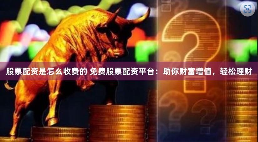 股票配资是怎么收费的 免费股票配资平台：助你财富增值，轻松理财