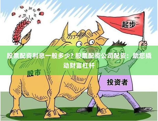 股票配资利息一般多少? 股票配资公司配资：助您撬动财富杠杆