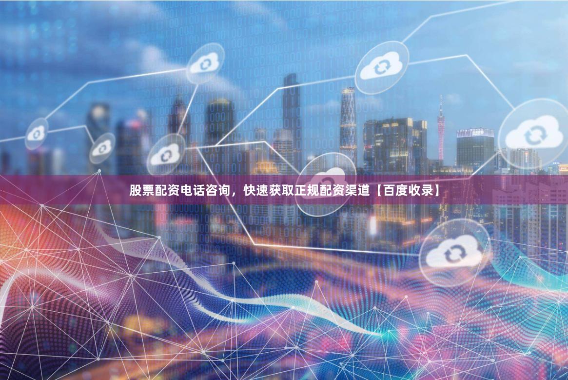 股票配资电话咨询，快速获取正规配资渠道【百度收录】